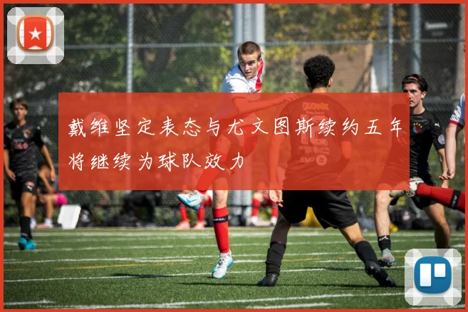戴维坚定表态与尤文图斯续约五年将继续为球队效力