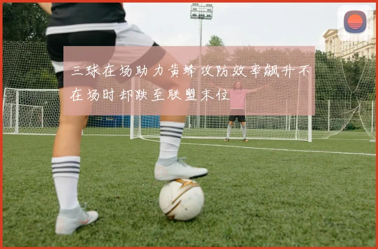 三球在场助力黄蜂攻防效率飙升不在场时却跌至联盟末位