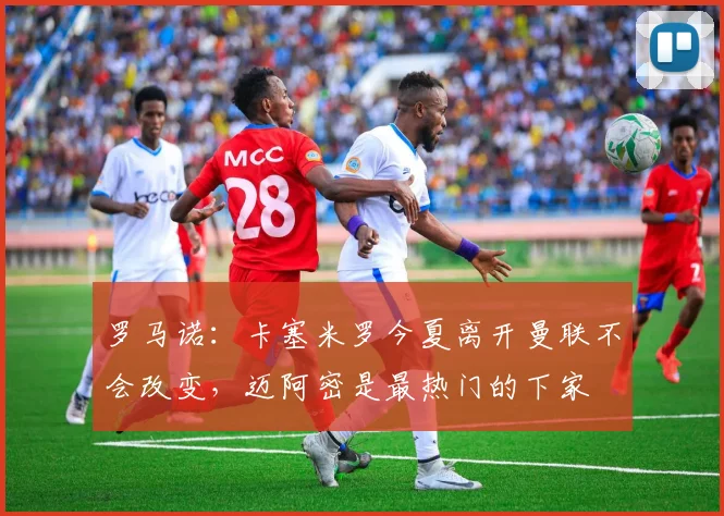 罗马诺：卡塞米罗今夏离开曼联不会改变，迈阿密是最热门的下家