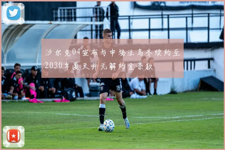 沙尔克04宣布与中场法乌齐续约至2030年夏天并无解约金条款