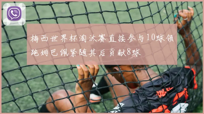 梅西世界杯淘汰赛直接参与10球领跑姆巴佩紧随其后贡献8球