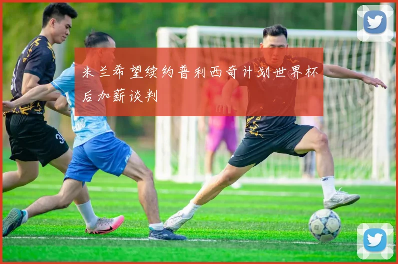米兰希望续约普利西奇计划世界杯后加薪谈判