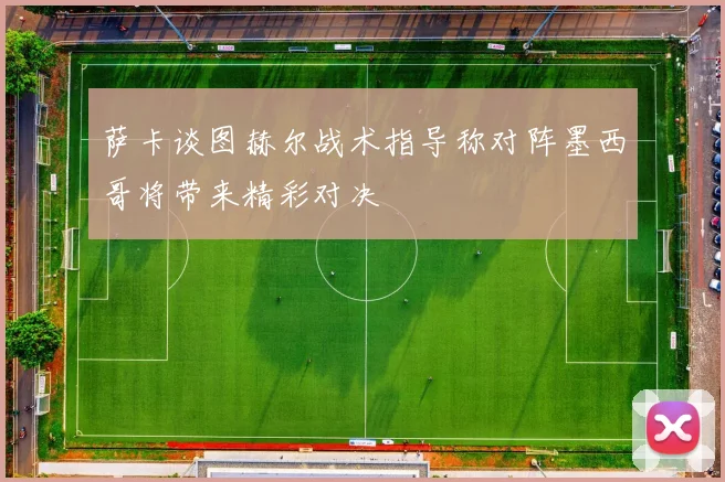 萨卡谈图赫尔战术指导称对阵墨西哥将带来精彩对决