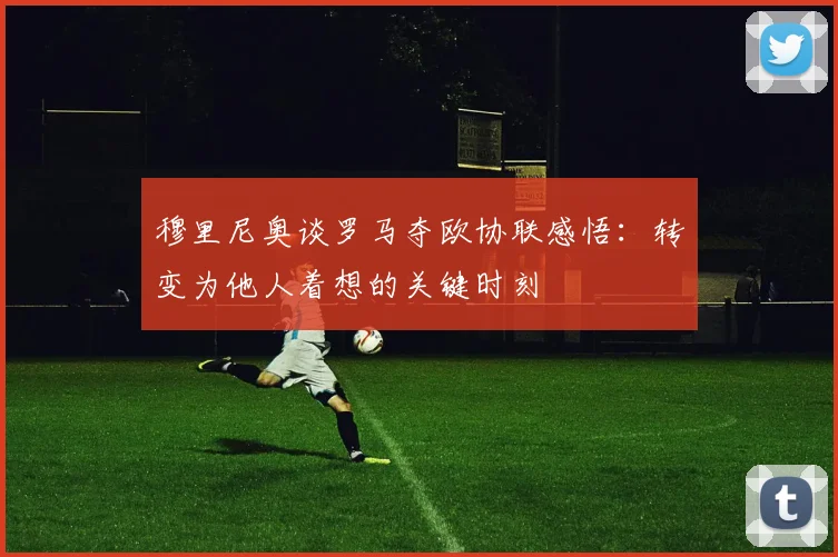 穆里尼奥谈罗马夺欧协联感悟：转变为他人着想的关键时刻