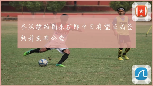 齐沃续约国米在即今日有望正式签约并发布公告