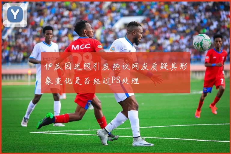 伊瓜因近照引发热议网友质疑其形象变化是否经过PS处理