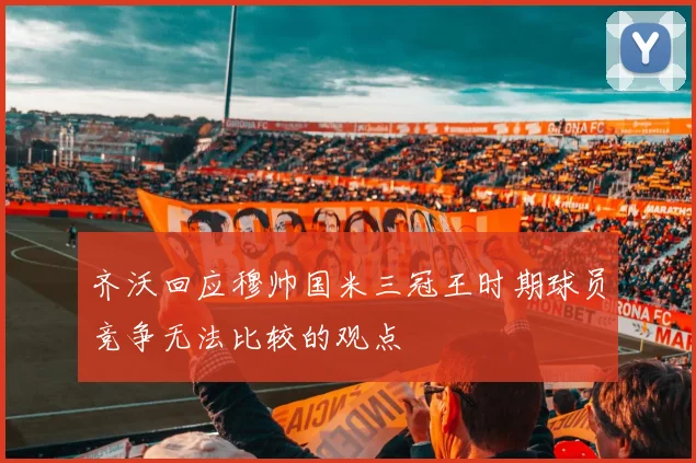 齐沃回应穆帅国米三冠王时期球员竞争无法比较的观点