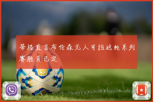 蒂格直言布伦森无人可挡这轮系列赛胜负已定